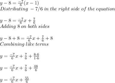 y-8=\frac{-7}{6}(x-1)\\Distributing \; -7/6\; in\; the\; right\; side\; of\; the\; equation  \\ \\ y-8=\frac{-7}{6}x+\frac{7}{6}\\   Adding\; 8\; on\; both\; sides\\ \\ y-8+8=\frac{-7}{6} x+\frac{7}{6} +8\\ Combining \; like \; terms\\ \\ y=\frac{-7}{6}x+\frac{7}{6}+\frac{8 \cdot 6}{1 \cdot 6}\\    \\ y=\frac{-7}{6}x+\frac{7}{6}+\frac{48}{6}\\    \\ y=\frac{-7}{6} x+\frac{55}{6}