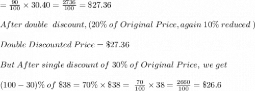 =\frac{90}{100} \times 30.40 =  \frac{2736}{100}= \$27.36 \\ \\ After \;  double \;  \;  discount,(20\%\;  of\;  Original\;  Price, again\;  10\%\;  reduced\; )\\\\ Double \;  Discounted \;  Price = \$ 27.36\\ \\ But \;  After\; single \;  discount\;  of\;   30\%\;  of\;  Original \;  Price, \;  we\;  get\\ \\ (100-30)\%\;  of \; \$38=70\% \times \$38=\;  \frac{70}{100} \times 38 =\frac{2660}{100}=\$26.6