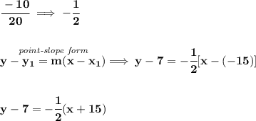 \bf \cfrac{-10}{20}\implies -\cfrac{1}{2}&#10;\\\\\\&#10;% point-slope intercept&#10;\stackrel{\textit{point-slope form}}{y-{{ y_1}}={{ m}}(x-{{ x_1}})}\implies y-7=-\cfrac{1}{2}[x-(-15)]&#10;\\\\\\&#10;y-7=-\cfrac{1}{2}(x+15)