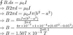 \oint B.ds=\mu_0 I\\\Rightarrow B2\pi d=\mu_0 I\\\Rightarrow B2\pi d=\mu_0J\pi(b^2-a^2)\\\Rightarrow B=\frac{\mu_0J\pi(b^2-a^2)}{2\pi d}\\\Rightarrow B=\frac{4\pi\times 10^{-7}\times 1\times 10^{-4}\pi(0.07^2-0.05^2)}{2\pi 0.1}\\\Rightarrow B=1.507\times 10^{-4}\ T