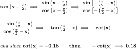 \bf tan\left( x-\frac{\pi }{2} \right)\implies \cfrac{sin\left( x-\frac{\pi }{2} \right)}{cos\left( x-\frac{\pi }{2} \right)}\implies \cfrac{sin\left[ -\left( \frac{\pi }{2}-x \right) \right]}{cos\left[ -\left( \frac{\pi }{2}-x \right) \right]}&#10;\\\\\\&#10;\cfrac{-sin\left( \frac{\pi }{2}-x \right)}{cos\left( \frac{\pi }{2}-x \right)}\implies -tan\left( \frac{\pi }{2}-x \right)\implies -cot(x)&#10;\\\\\\&#10;\textit{and since }cot(x)=-0.18\qquad then\qquad -cot(x)\implies 0.18