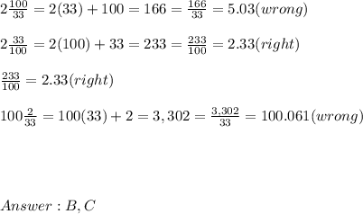 2\frac{100}{33}  =  2(33)+ 100  = 166 =  \frac{166}{33} = 5.03 (wrong) \\ \\  2\frac{33}{100} =  2(100) + 33 = 233 =  \frac{233}{100} = 2.33 (right)  \\  \\   \frac{233}{100}   = 2.33 (right) \\ \\  100\frac{2}{33}   = 100(33)+ 2 = 3,302 =  \frac{3,302}{33} = 100.061  (wrong) \\ \\ \\ \\ \\  B,C