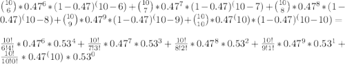 \binom{10}{6} * 0.47^6 * (1-0.47)^(10-6) + \binom{10}{7} * 0.47^7 * (1-0.47)^(10-7) + \binom{10}{8} * 0.47^8 * (1-0.47)^(10-8) + \binom{10}{9} * 0.47^9 * (1-0.47)^(10-9) + \binom{10}{10} * 0.47^(10) * (1-0.47)^(10-10) =\\ \\ \frac {10!} {6!4!} * 0.47^6 * 0.53^4 + \frac {10!} {7!3!} * 0.47^7 * 0.53^3 + \frac {10!} {8!2!} * 0.47^8 * 0.53^2 + \frac {10!} {9!1!} * 0.47^9 * 0.53^1 + \frac {10!} {10!0!} * 0.47^(10) * 0.53^0