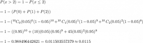 P(x2)=1-P(x\leq2)\\\\=1-(P(0)+P(1)+P(2))\\\\=1-(^{10}C_0(0.05)^{0}(1-0.05)^{10}+^{10}C_{1}(0.05)^1(1-0.05)^9+^{10}C_{2}(0.05)^2(1-0.05)^8)\\\\=1-((0.95)^{10}+(10)(0.05)(0.95)^9+45(0.05)^2(0.95)^8}\\\\=1-0.988496442621=0.011503557379\approx0.0115
