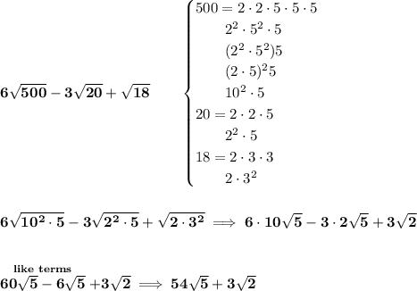 \bf 6\sqrt{500}-3\sqrt{20}+\sqrt{18}\qquad &#10;\begin{cases}&#10;500=2\cdot 2\cdot 5\cdot 5\cdot 5\\&#10;\qquad 2^2\cdot 5^2\cdot 5\\&#10;\qquad (2^2\cdot 5^2)5\\&#10;\qquad (2\cdot 5)^2 5\\&#10;\qquad 10^2\cdot 5\\&#10;20=2\cdot 2\cdot 5\\&#10;\qquad 2^2\cdot 5\\&#10;18=2\cdot 3\cdot 3\\&#10;\qquad 2\cdot 3^2&#10;\end{cases}&#10;\\\\\\&#10;6\sqrt{10^2\cdot 5}-3\sqrt{2^2\cdot 5}+\sqrt{2\cdot 3^2}\implies 6\cdot 10\sqrt{5}-3\cdot 2\sqrt{5}+3\sqrt{2}&#10;\\\\\\&#10;\stackrel{like~terms}{60\sqrt{5}-6\sqrt{5}}+3\sqrt{2}\implies 54\sqrt{5}+3\sqrt{2}