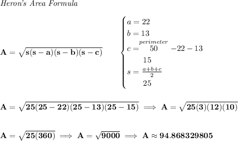 \bf \textit{Heron's Area Formula}\\\\&#10;A=\sqrt{s(s-a)(s-b)(s-c)}\qquad &#10;\begin{cases}&#10;a=22\\&#10;b=13\\&#10;c=\stackrel{perimeter}{50}-22-13\\&#10;\qquad 15\\&#10;s=\frac{a+b+c}{2}\\&#10;\qquad 25&#10;\end{cases}&#10;\\\\\\&#10;A=\sqrt{25(25-22)(25-13)(25-15)}\implies A=\sqrt{25(3)(12)(10)}&#10;\\\\\\&#10;A=\sqrt{25(360)}\implies A=\sqrt{9000}\implies A\approx 94.868329805