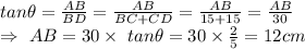 tan\theta=\frac{AB}{BD}=\frac{AB}{BC+CD}=\frac{AB}{15+15}=\frac{AB}{30}\\\Rightarrow\ AB=30\times\ tan\theta=30\times\frac{2}{5}=12cm