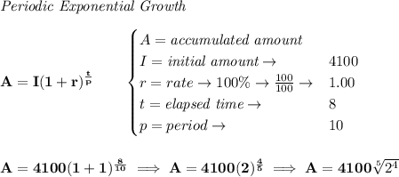 \bf \textit{Periodic Exponential Growth}\\\\&#10;A=I(1 + r)^{\frac{t}{p}}\qquad &#10;\begin{cases}&#10;A=\textit{accumulated amount}\\&#10;I=\textit{initial amount}\to &4100\\&#10;r=rate\to 100\%\to \frac{100}{100}\to &1.00\\&#10;t=\textit{elapsed time}\to &8\\&#10;p=period\to &10&#10;\end{cases}&#10;\\\\\\&#10;A=4100(1 + 1)^{\frac{8}{10}}\implies A=4100(2)^{\frac{4}{5}}\implies A=4100\sqrt[5]{2^4}