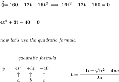 \bf \stackrel{h}{0}=160-12t-16t^2\implies 16t^2+12t-160=0\\\\\\ 4t^2+3t-40=0&#10;\\\\\\&#10;\textit{now let's use the quadratic formula}&#10;\\\\\\&#10;~~~~~~~~~~~~\textit{quadratic formula}&#10;\\\\&#10;\begin{array}{lcccl}&#10;y=& 4 t^2& +3 t& -40\\&#10;&\uparrow &\uparrow &\uparrow \\&#10;&a&b&c&#10;\end{array} &#10;\qquad \qquad &#10;t= \cfrac{ -  b \pm \sqrt {  b^2 -4 a c}}{2 a}