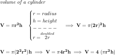\bf \textit{volume of a cylinder}\\\\&#10;V=\pi r^2 h\quad &#10;\begin{cases}&#10;r=radius\\&#10;h=height\\&#10;-----\\&#10;r=\stackrel{doubled}{2r}&#10;\end{cases}\implies V=\pi (2r)^2 h&#10;\\\\\\&#10;V=\pi (2^2r^2)h\implies V=\pi 4r^2 h\implies V=4~(\pi r^2 h)