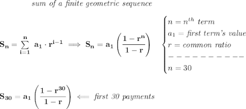 \bf \qquad \qquad \textit{sum of a finite geometric sequence}\\\\&#10;S_n=\sum\limits_{i=1}^{n}\ a_1\cdot r^{i-1}\implies S_n=a_1\left( \cfrac{1-r^n}{1-r} \right)\quad &#10;\begin{cases}&#10;n=n^{th}\ term\\&#10;a_1=\textit{first term's value}\\&#10;r=\textit{common ratio}\\&#10;----------\\&#10;n=30&#10;\end{cases}&#10;\\\\\\&#10;S_{30}=a_1\left( \cfrac{1-r^{30}}{1-r} \right)\impliedby \textit{first 30 payments}