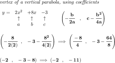 \bf \textit{vertex of a vertical parabola, using coefficients}&#10;\\\\&#10;\begin{array}{lcccl}&#10;y = & 2x^2& +8x& -3\\&#10;&\uparrow &\uparrow &\uparrow \\&#10;&a&b&c&#10;\end{array}&#10;\qquad &#10;\left(-\cfrac{ b}{2 a}\quad ,\quad   c-\cfrac{ b^2}{4 a}\right)&#10;\\\\\\&#10;\left( -\cfrac{8}{2(2)}~~,~~-3-\cfrac{8^2}{4(2)} \right)\implies \left( \cfrac{-8}{4}~~,~~-3-\cfrac{64}{8} \right)&#10;\\\\\\&#10;\left(-2~~,~~-3-8  \right)\implies (-2~~,~~-11)