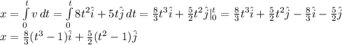 x = \int\limits^t_0 {v} \, dt = \int\limits^t_0 {8t^{2}\hat i + 5t\hat j} \, dt = \frac{8}{3} t^{3} \hat i + \frac{5}{2}t^{2}\hat j |^t_0 = \frac{8}{3} t^{3} \hat i + \frac{5}{2}t^{2}\hat j - \frac{8}{3} \hat i - \frac{5}{2} \hat j\\ x = \frac{8}{3} (t^{3} - 1 )\hat i + \frac{5}{2} (t^{2} - 1 )\hat j