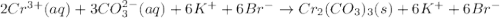 2Cr^{3+}(aq) + 3CO^{2-}_{3}(aq) + 6K^{+} + 6Br^{-} \rightarrow Cr_{2}(CO_{3})_{3}(s) + 6K^{+} + 6Br^{-}