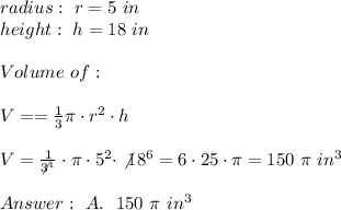 radius : \ r= 5 \ in \\ height : \ h = 18 \ in \\ \\Volume \ of \Cone : \\ \\ V= = \frac{1} { 3 } \pi \cdot r^2 \cdot h\\ \\V=\frac{1}{\not3^1}\cdot \pi \cdot 5^2 \cdot \not18^6= 6\cdot 25 \cdot \pi= 150 \ \pi \ in^3 \\ \\ \ A. \ \ 150 \ \pi \ in^3