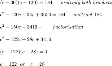 (c-30)(c-120)=184\ \ \ \ | multiply \ both\ brackets\\\\&#10;c^2-120c-30c+3600=184\ \ \ \ | subtract\ 184\\\\&#10;c^2-150c+3416=\ \ \ \  | factorisation\\\\c^2-122c-28c+3416 \\\\(c-122)(c-28)=0\\\\c=122\ \ or\ \ \ c=28