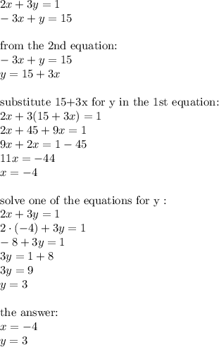 2x+3y=1 \\&#10;-3x+y=15 \\ \\&#10;\hbox{from the 2nd equation:} \\&#10;-3x+y=15 \\&#10;y=15+3x \\ \\&#10;\hbox{substitute 15+3x for y in the 1st equation:} \\&#10;2x+3(15+3x)=1 \\&#10;2x+45+9x=1 \\&#10;9x+2x=1-45 \\&#10;11x=-44 \\&#10;x=-4 \\ \\&#10;\hbox{solve one of the equations for y}: \\&#10;2x+3y=1 \\&#10;2 \cdot (-4) + 3y=1 \\&#10;-8+3y=1 \\&#10;3y=1+8 \\&#10;3y=9 \\&#10;y=3 \\ \\&#10;\hbox{the } \\&#10;x=-4 \\&#10;y=3