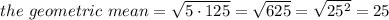 the\ geometric\ mean= \sqrt{5\cdot125} = \sqrt{625} = \sqrt{25^2}= 25