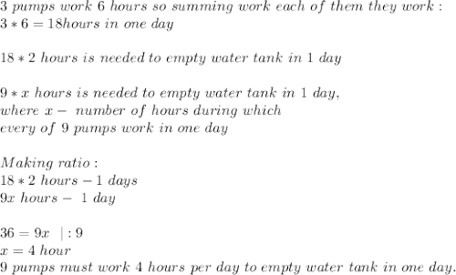 3\ pumps\ work\ 6\ hours\ so\ summing\ work\ each\ of\ them\ they\ work:\\&#10;3*6=18hours\ in\ one\ day\\\\&#10;18*2\ hours\ is\ needed\ to\ empty\ water\ tank\ in\ 1\ day\\\\&#10;9*x\ hours\ is\ needed\ to\ empty\ water\ tank\ in\ 1\ day,\\ where\ x-\ number\ of\ hours\ during\ which\\ every\ of\ 9\ pumps\ work\ in\ one\ day\\\\&#10;Making\ ratio:\\&#10;18*2\ hours-1\ days\\&#10;9x\ hours-\ 1\ day\\\\&#10;36=9x\ \ |:9\\&#10;x=4\ hour\\ 9\ pumps\ must\ work\ 4\ hours\ per\ day\ to\ empty\ water\ tank\ in\ one\ day.&#10;&#10;