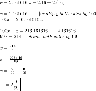 x=2.161616...=2.\overline{16}=2.(16)\\\\x=2.161616....\ \ \ \ |multiply\ both\ sides\ by\ 100\\100x=216.161616...\\\\100x-x=216.161616...-2.161616...\\99x=214\ \ \ \ |divide\ both\ sides\ by\ 99\\\\x=\frac{214}{99}\\\\x=\frac{198+16}{99}\\\\x=\frac{198}{99}+\frac{16}{99}\\\\\boxed{x=2\frac{16}{99}}