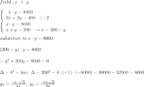field:x\ \times\ y\\\\  \left\{\begin{array}{ccc}x\cdot y=8000\\2x+2y=400&/:2\end{array}\right\\\left\{\begin{array}{ccc}x\cdot y=8000\\x+y=200&\to x=200-y\end{array}\right\\\\substitute\ to\ x\cdot y=8000\\\\(200-y)\cdot y=8000\\\\-y^2+200y-8000=0\\\\\Delta=b^2-4ac;\ \Delta=200^2-4\cdot(-1)\cdot(-8000)=40000-32000=8000\\\\y_1=\frac{-b-\sqrt\Delta}{2a};\ y_2=\frac{-b+\sqrt\Delta}{2a}