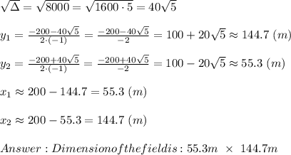 \sqrt\Delta=\sqrt{8000}=\sqrt{1600\cdot5}=40\sqrt5\\\\y_1=\frac{-200-40\sqrt5}{2\cdot(-1)}=\frac{-200-40\sqrt5}{-2}=100+20\sqrt5\approx144.7\ (m)\\\\y_2=\frac{-200+40\sqrt5}{2\cdot(-1)}=\frac{-200+40\sqrt5}{-2}=100-20\sqrt5\approx55.3\ (m)\\\\x_1\approx200-144.7=55.3\ (m)\\\\x_2\approx200-55.3=144.7\ (m)\\\\Dimension of the field is:55.3m\ \times\ 144.7m