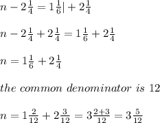n-2\frac{ 1}{4}=1 \frac{1}{6} | +2\frac{1}{4}\\ \\n-2\frac{ 1}{4} +2\frac{1}{4}=1 \frac{1} {6}+2\frac{1}{4} \\ \\n=1 \frac{1} {6}+2\frac{1}{4} \\ \\the \ common \ denominator \ is \ 12 \\ \\n=1 \frac{2} {12}+2\frac{3}{12} =3\frac{2+3}{12}=3\frac{5}{12}