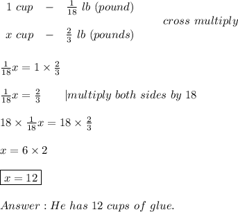 \begin{array}{ccc}1\ cup&-&\frac{1}{18}\ lb\ (pound)\\\\x\ cup&-&\frac{2}{3}\ lb\ (pounds)\end{array}\ \ \  \ \ \ cross\ multiply\\\\\\\frac{1}{18}x=1\times\frac{2}{3}\\\\\frac{1}{18}x=\frac{2}{3}\ \ \ \ \ \ |multiply\ both\ sides\ by\ 18\\\\18\times\frac{1}{18}x=18\times\frac{2}{3}\\\\x=6\times2\\\\\boxed{x=12}\\\\He\ has\ 12\ cups\ of\ glue.
