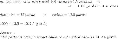 an\ explosive\ shell\ can\ travel\ 500\ yards\ in\ 1.5\ seconds\ \ \ \rightarrow\\.\ \ \ \ \ \ \ \ \ \ \ \ \ \ \ \ \ \ \ \ \ \ \ \ \ \ \ \ \ \ \ \ \ \ \ \ \ \ \ \ \ \ \ \ \ \ \ \ \ \ \ \ \rightarrow\ \ \ \  1000\ yards\ in\ 3\ seconds\\\\diameter = 25\ yards\ \ \ \ \ \rightarrow\ \ \ \ radius=12.5\ yards\\\\1000+12.5=1012.5\ [yards]\\\\\\ The\ farthest\ away\ a\ target\ could\ be\ hit\ with\  a\ shell\ is\ 1012.5\ yards