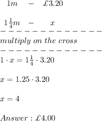 \begin{array}{ccc}1m&-&\£3.20\\\\1\frac{1}{4}m&-&x\end{array}\\-------------\\multiply\ on\ the\ cross\\-------------\\1\cdot x=1\frac{1}{4}\cdot3.20\\\\x=1.25\cdot3.20\\\\x=4\\\\\£4.00