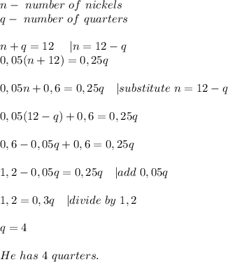 n-\ number\ of\ nickels\\&#10;q-\ number\ of\ quarters\\\\&#10;n+q=12\ \ \ \ | n=12-q\\&#10;0,05(n+12)=0,25q\\\\&#10;0,05n+0,6=0,25q\ \ \ | substitute\ n=12-q \\\\&#10;0,05(12-q)+0,6=0,25q\\\\&#10;0,6-0,05q+0,6=0,25q\\\\&#10;1,2-0,05q=0,25q\ \ \ | add\ 0,05q\\\\&#10;1,2=0,3q\ \ \ | divide\ by\ 1,2\\\\&#10;q=4\\\\&#10;He\ has\ 4\ quarters.
