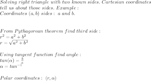 Solving\ right\ triangle\ with\ two\ known\ sides. \ Cartesian\ coordinates\\ tell&#10;\ us\ about\ those\ sides.\ Example:\\ Coordinates\ (a,b)\ sides:\ a\ and\ b.  \\ \\\\ From\ Pythagorean\ theorem\ find\ third\ side:\\&#10;r^2=a^2+b^2\\&#10;r=\sqrt{a^2+b^2}\\\\Using\ tangent\ function\ find\ angle:\\tan( \alpha )=\frac{b}{a}\\ \alpha =tan^{-1}\\\\Polar\ coordinates: \ (r, \alpha )