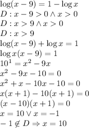 \log (x-9) = 1 - \log x \\&#10;D:x-90 \wedge x0\\&#10;D: x9 \wedge x0\\&#10;D:x9\\&#10;\log(x-9)+\log x=1\\&#10;\log x(x-9)=1\\&#10;10^1=x^2-9x\\&#10;x^2-9x-10=0\\&#10;x^2+x-10x-10=0\\&#10;x(x+1)-10(x+1)=0\\&#10;(x-10)(x+1)=0\\&#10;x=10 \vee x=-1\\&#10;-1\not \in D \Rightarrow x=10&#10;