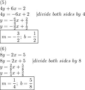 (5)\\4y+6x=2\\4y=-6x+2\ \ \ \ |divide\ both\ sides\ by\ 4\\y=-\frac{6}{4}x+\frac{2}{4}\\y=-\frac{3}{2}x+\frac{1}{2}\\\boxed{m=-\frac{3}{2};\ b=\frac{1}{2}}\\\\(6)\\8y-2x=5\\8y=2x+5\ \ \ \ |divide\ both\ sides\ by\ 8\\y=\frac{2}{8}x+\frac{5}{8}\\y=\frac{1}{4}x+\frac{5}{8}\\\boxed{m=\frac{1}{4};\ b=\frac{5}{8}}