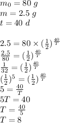 m_0=80 \ g \\&#10;m=2.5 \ g \\&#10;t=40 \ d \\ \\&#10;2.5=80 \times (\frac{1}{2})^\frac{40}{T} \\&#10;\frac{2.5}{80}=(\frac{1}{2})^\frac{40}{T} \\&#10;\frac{1}{32}=(\frac{1}{2})^\frac{40}{T} \\&#10;(\frac{1}{2})^5=(\frac{1}{2})^\frac{40}{T} \\&#10;5=\frac{40}{T} \\&#10;5T=40 \\&#10;T=\frac{40}{5} \\&#10;T=8
