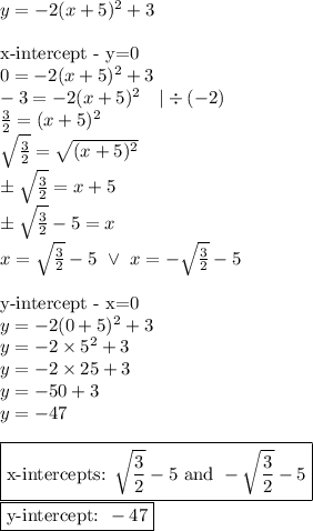y=-2(x+5)^2+3 \\ \\&#10;\hbox{x-intercept - y=0} \\&#10;0=-2(x+5)^2+3 \\&#10;-3=-2(x+5)^2 \ \ \ |\div (-2) \\&#10;\frac{3}{2}=(x+5)^2 \\&#10;\sqrt{\frac{3}{2}}=\sqrt{(x+5)^2} \\&#10;\pm \sqrt{\frac{3}{2}}=x+5 \\&#10;\pm \sqrt{\frac{3}{2}}-5=x \\&#10;x=\sqrt{\frac{3}{2}}-5 \ \lor \ x=-\sqrt{\frac{3}{2}}-5 \\ \\&#10;\hbox{y-intercept - x=0} \\&#10;y=-2(0+5)^2+3 \\&#10;y=-2 \times 5^2 +3 \\&#10;y=-2 \times 25+3 \\&#10;y=-50+3 \\&#10;y=-47 \\ \\ \boxed{\hbox{x-intercepts: } \sqrt{\frac{3}{2}}-5 \hbox{ and } -\sqrt{\frac{3}{2}}-5} \\ \boxed{\hbox{y-intercept: } -47}