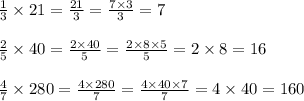 \frac{1}{3} \times 21=\frac{21}{3}=\frac{7 \times 3}{3}=7 \\ \\&#10;\frac{2}{5} \times 40=\frac{2 \times 40}{5}=\frac{2 \times 8 \times 5}{5}=2 \times 8=16 \\ \\&#10;\frac{4}{7} \times 280=\frac{4 \times 280}{7}=\frac{4 \times 40 \times 7}{7}=4 \times 40=160