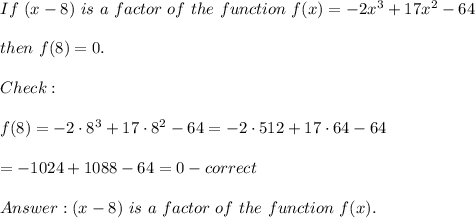 If\ (x-8)\ is\ a\ factor\ of\ the\ function\ f(x)=-2x^3+17x^2-64\\\\then\ f(8)=0.\\\\Check:\\\\f(8)=-2\cdot8^3+17\cdot8^2-64=-2\cdot512+17\cdot64-64\\\\=-1024+1088-64=0-correct\\\\(x-8)\ is\ a\ factor\ of\ the\ function\ f(x).