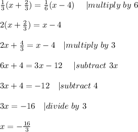 \frac{1}{3}(x+\frac{2}{3})=\frac{1}{6}(x-4)\ \ \ \ | multiply\ by\ 6\\\\&#10;2(x+\frac{2}{3})=x-4\\\\&#10;2x+\frac{4}{3}=x-4\ \ \ | multiply\ by\ 3\\\\&#10;6x+4=3x-12\ \ \ \ | subtract\ 3x\\\\&#10;3x+4=-12\ \ \ | subtract\ 4\\\\&#10;3x=-16 \ \ \ | divide\ by\ 3\\\\&#10;x=-\frac{16}{3}