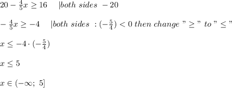 20-\frac{4}{5}x\geq16\ \ \ \ |both\ sides\ -20\\\\-\frac{4}{5}x\geq-4\ \ \ \ |both\ sides\ :(-\frac{5}{4}) < 0\ then\ change\ "\geq"\ to\ "\leq"\\\\x\leq-4\cdot(-\frac{5}{4})\\\\x\leq5\\\\x\in(-\infty;\ 5]