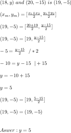 (18, y) \ and  \ (20, -15) \  is  \ (19, -5) \\ \\(x _{m},y _{m}) =[ \frac{x_{1} +x _{2}}{2}   , \frac{y _{1}+y _{2}}{2}] \\ \\ (19,-5)= [\frac{20+19}{2},\frac{y-15}{2}] \\ \\(19,- 5)= [19,\frac{y-15}{2}] \\ \\  -5= \frac{y-15}{2} \ \ / *2\\ \\-10 = y-15\ \ | +15\\ \\y=-10 + 15 \\ \\ y = 5\\ \\(19,- 5)= [19,\frac{5-15}{2}] \\ \\(19,- 5)= ( 19,-5)  \\ \\  \\   Aswer :  y = 5