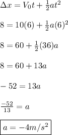 \Delta x= V_0t+ \frac{1}{2}at^{2} \\  \\ 8=10(6)+ \frac{1}{2}a(6)^{2} \\  \\ 8=60+ \frac{1}{2}(36)a \\  \\ 8=60+13a \\  \\ -52=13a \\  \\  \frac{-52}{13}=a \\  \\ \boxed{a=-4m/s^{2}}