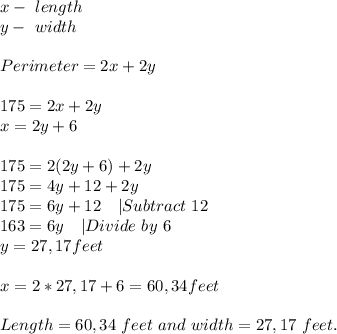x-\ length\\y-\ width\\\\&#10;Perimeter=2x+2y\\\\&#10;175=2x+2y\\&#10;x=2y+6\\\\&#10;175=2(2y+6)+2y\\&#10;175=4y+12+2y\\&#10;175=6y+12\ \ \ |Subtract\ 12\\&#10;163=6y\ \ \ |Divide\ by\ 6\\&#10;y=27,17feet\\\\&#10;x=2*27,17+6=60,34feet\\\\&#10;Length=60,34 \ feet\ and\ width=27,17\ feet.