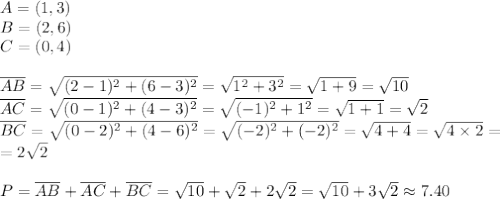 A=(1,3) \\&#10;B=(2,6) \\&#10;C=(0,4) \\ \\&#10;\overline{AB}=\sqrt{(2-1)^2+(6-3)^2}=\sqrt{1^2+3^2}=\sqrt{1+9}=\sqrt{10} \\&#10;\overline{AC}=\sqrt{(0-1)^2+(4-3)^2}=\sqrt{(-1)^2+1^2}=\sqrt{1+1}=\sqrt{2} \\&#10;\overline{BC}=\sqrt{(0-2)^2+(4-6)^2}=\sqrt{(-2)^2+(-2)^2}=\sqrt{4+4}=\sqrt{4 \times 2}= \\&#10;=2\sqrt{2} \\ \\&#10;P=\overline{AB}+\overline{AC}+\overline{BC}=\sqrt{10}+\sqrt{2}+2\sqrt{2}=\sqrt{10}+3\sqrt{2} \approx 7.40
