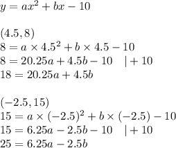 y=ax^2+bx-10 \\ \\&#10;(4.5,8) \\&#10;8=a \times 4.5^2 + b \times 4.5-10 \\&#10;8=20.25a+4.5b-10 \ \ \ |+10 \\&#10;18=20.25a+4.5b \\ \\&#10;(-2.5,15) \\&#10;15=a \times (-2.5)^2+b \times (-2.5)-10 \\&#10;15=6.25a-2.5b-10 \ \ \ |+10 \\&#10;25=6.25a-2.5b