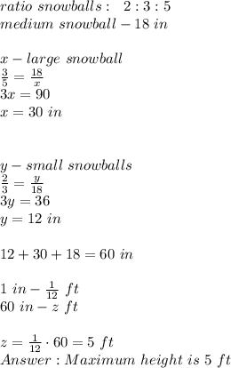 ratio\ snowballs:\ \ 2:3:5\\&#10;medium\ snowball - 18\ in\\&#10;\\&#10;x-large\ snowball\\&#10;\frac35=\frac{18}x\\&#10;3x=90\\&#10;x=30\ in\\\\&#10;\\&#10;y-small\ snowballs\\&#10;\frac23=\frac y{18}\\&#10;3y=36\\&#10;y=12\ in\\&#10;\\&#10;12+30+18=60\ in\\&#10;\\&#10;1\ in - \frac1{12}\ ft\\&#10;60\ in - z\ ft\\&#10;\\&#10;z=\frac1{12} \cdot 60= 5\ ft\\&#10; Maximum\ height\ is\ 5\ ft&#10;
