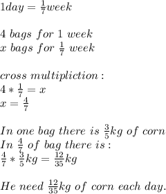 1day=\frac{1}{7}week\\\\4\ bags\ for\ 1\ week\\&#10;x\ bags\ for\ \frac{1}{7}\ week\\\\&#10;cross\ multipliction:\\&#10;4*\frac{1}{7}=x\\&#10;x=\frac{4}{7}\\\\&#10;In\ one\ bag\ there\ is\ \frac{3}{5}kg\ of\ corn\\&#10;In\ \frac{4}{7}\ of\ bag\ there\ is:\\&#10;\frac{4}{7}*\frac{3}{5}kg=\frac{12}{35}kg\\\\&#10;He \ need\ \frac{12}{35}kg\ of\ corn\ each\ day.&#10;