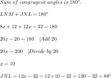 Sum\ of\ congrugent\ angles\ is\ 180^{\circ}.\\\\&#10;LNM+JNL=180^{\circ}\\\\&#10;8x+12+12x-32=180\\\\&#10;20x-20=180 \ \ \ |Add\ 20\\\\&#10;20x=200\ \ \ |Divide\ by\ 20\\\\&#10;x=10\\\\&#10;JNL=12x-32=12*10-32=120-32=88^{\circ}