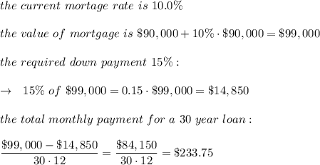 the\ current\ mortage\ rate\ is\ 10.0\%\\\\the\ value\ of\ mortgage\ is\ \$90,000+10\%\cdot\$90,000=\$99,000\\\\the\  required\ down\ payment\ 15\%:\\\\\ \ \rightarrow\ \ 15\%\ of\ \$99,000=0.15\cdot\$99,000=\$14,850\\\\ the\ total\ monthly\ payment\ for\ a\ 30\ year\ loan:\\\\  \frac{\big{\$99,000-\$14,850}}{\big{30\cdot12}} =\frac{\big{\$84,150}}{\big{30\cdot12}} =\$233.75