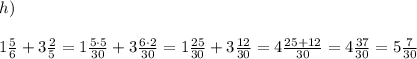h)\\\\ 1\frac{5}{6} + 3 \frac{2}{5}=1\frac{5\cdot 5}{30} + 3 \frac{6\cdot 2}{30}=1\frac{25}{30} + 3 \frac{ 12}{30}=4\frac{25+12}{30}=4\frac{37}{30}=5\frac{7}{30}